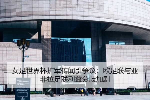 女足世界杯扩军传闻引争议：欧足联与亚非拉足联利益分歧加剧