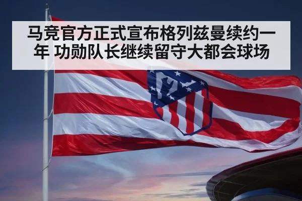 马竞官方正式宣布格列兹曼续约一年 功勋队长继续留守大都会球场