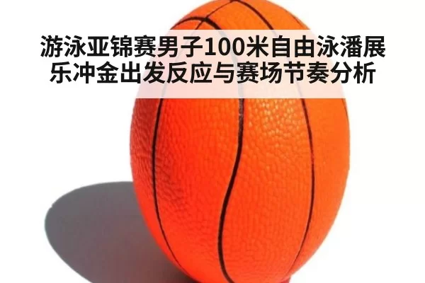 游泳亚锦赛男子100米自由泳潘展乐冲金出发反应与赛场节奏分析